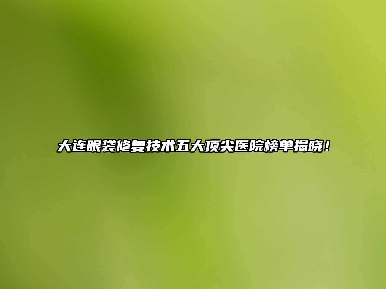 大连眼袋修复技术五大顶尖医院榜单揭晓！