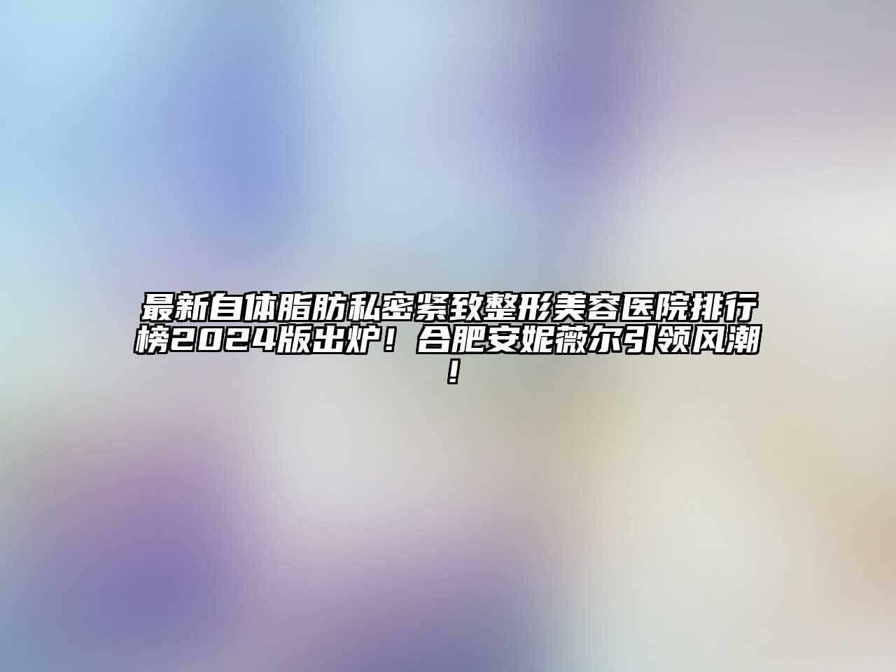 最新自体脂肪私密紧致整形美容医院排行榜2025版出炉！合肥安妮薇尔引领风潮！