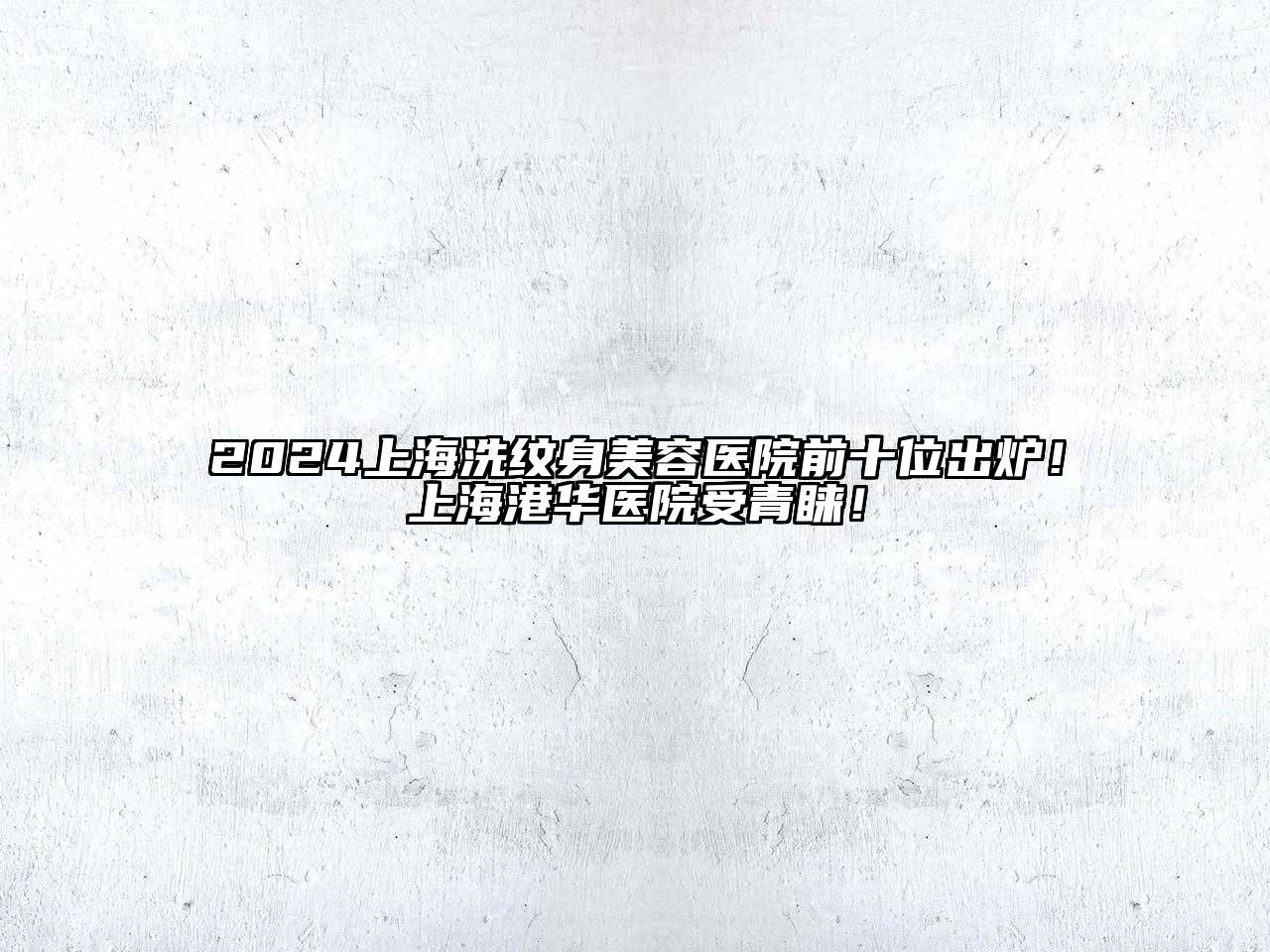 2025上海洗纹身美容医院前十位出炉！上海港华医院受青睐！