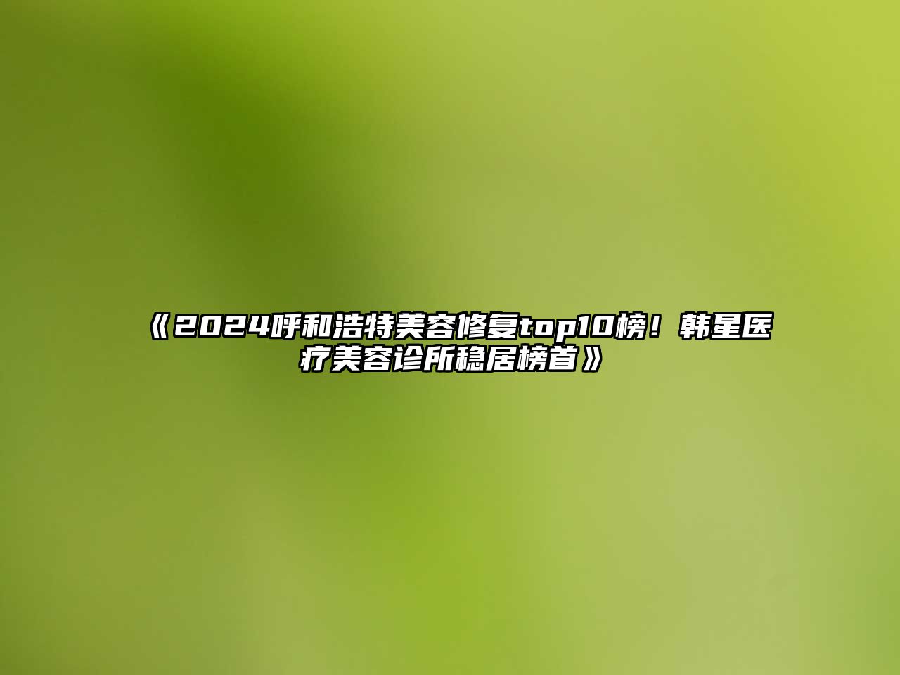 2025呼和浩特美容修复top10榜！韩星医疗美容诊所稳居榜首