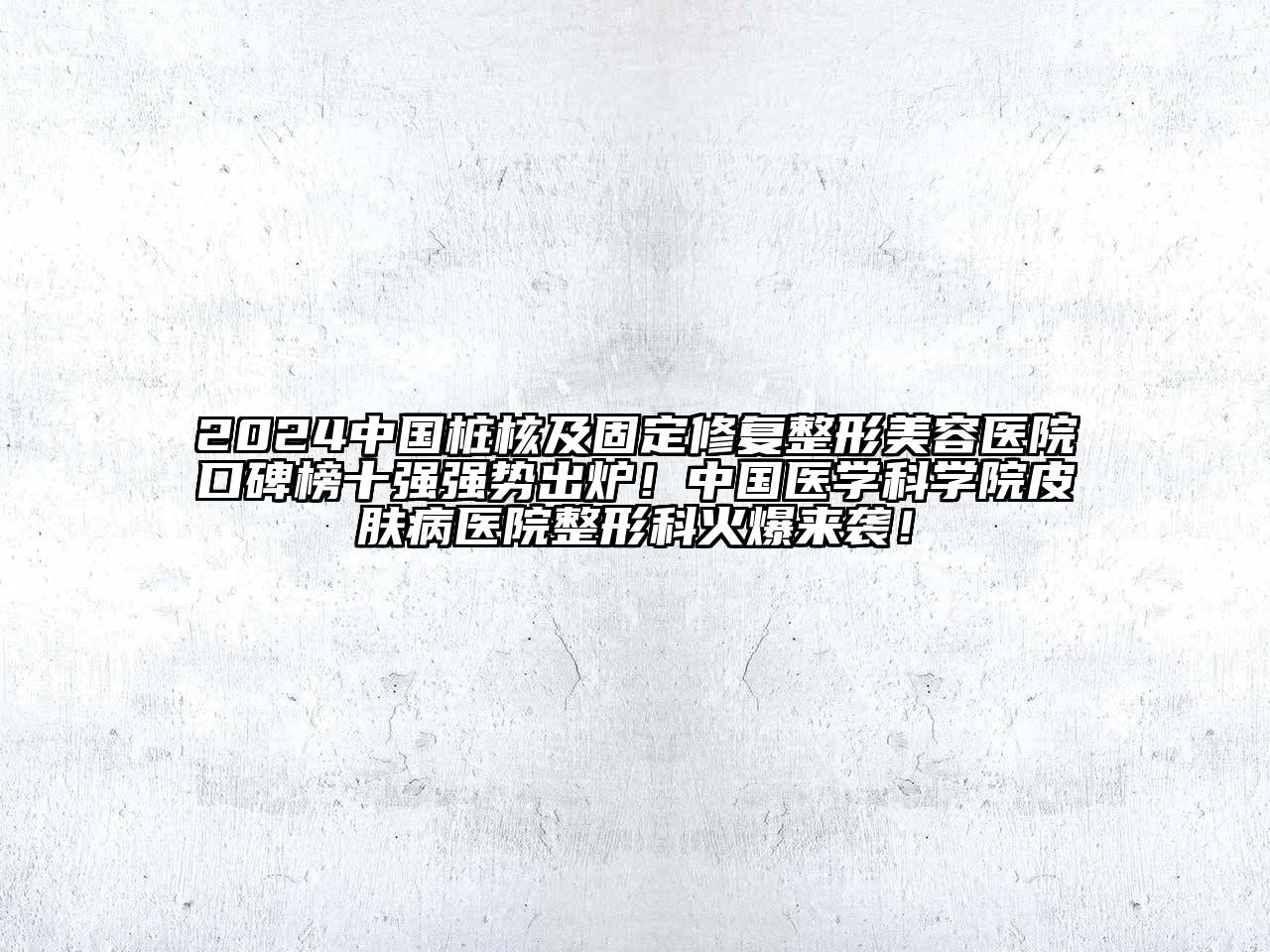 2024中国桩核及固定修复整形美容医院口碑榜十强强势出炉！中国医学科学院皮肤病医院整形科火爆来袭！