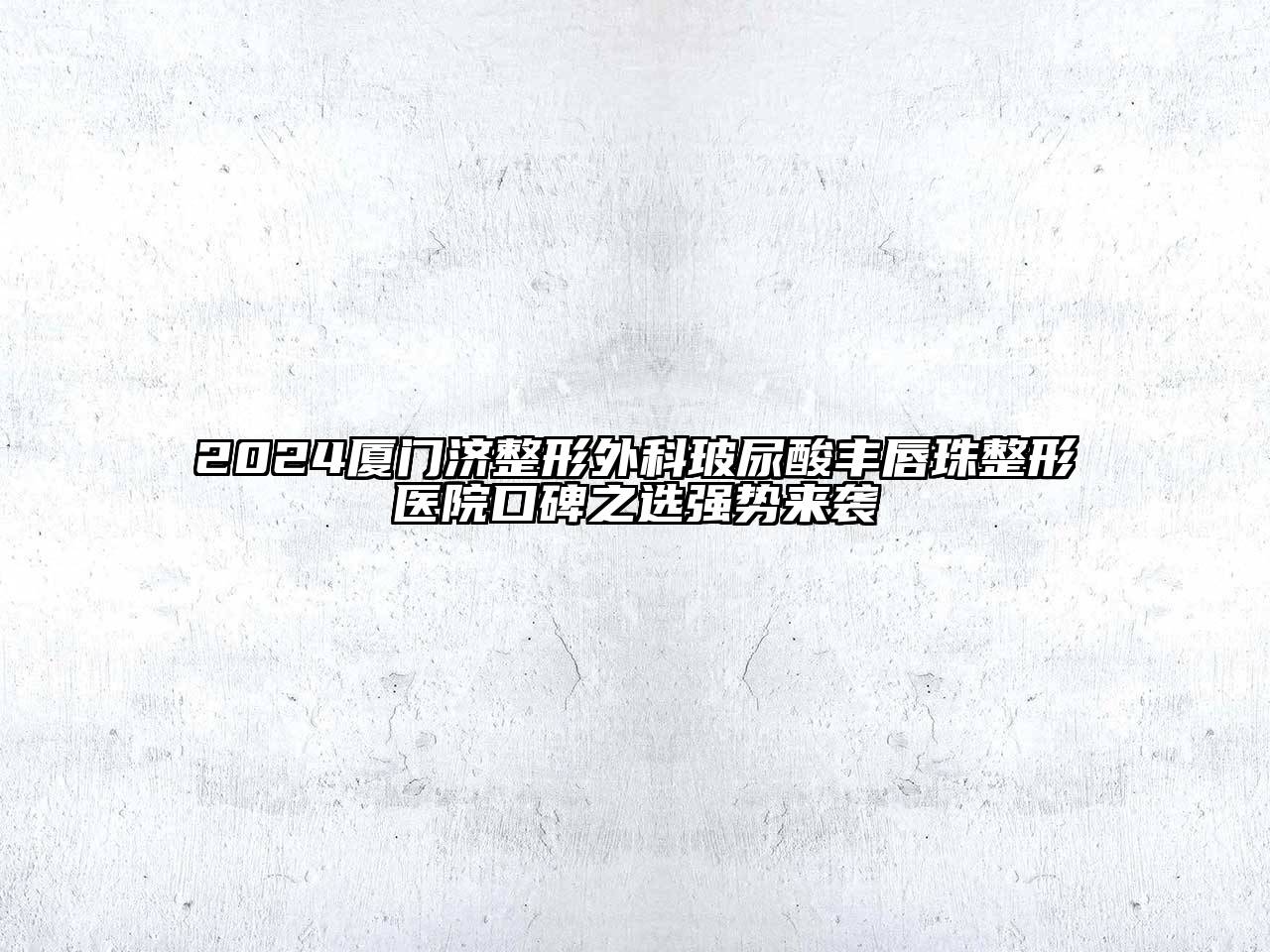2024厦门济整形外科玻尿酸丰唇珠整形医院口碑之选强势来袭