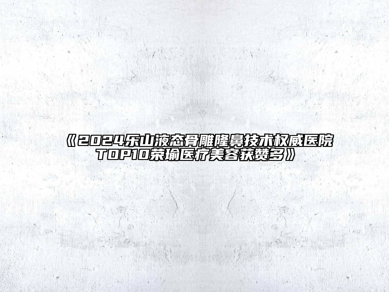 2024乐山液态骨雕隆鼻技术权威医院TOP10荣瑜医疗美容获赞多