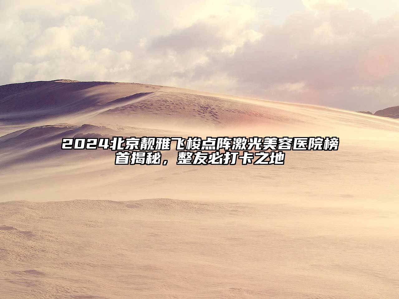 2025北京靓雅飞梭点阵激光美容医院榜首揭秘，整友必打卡之地