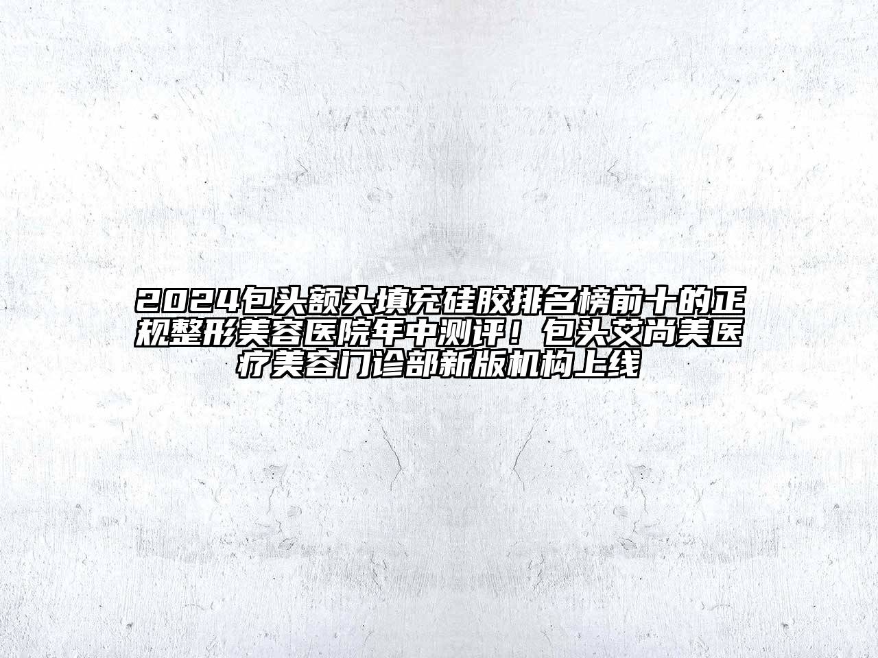 2024包头额头填充硅胶排名榜前十的正规整形美容医院年中测评！包头艾尚美医疗美容门诊部新版机构上线
