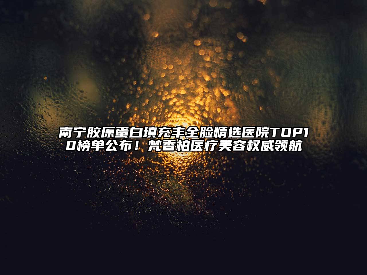 南宁胶原蛋白填充丰全脸精选医院TOP10榜单公布！梵香柏医疗美容权威领航