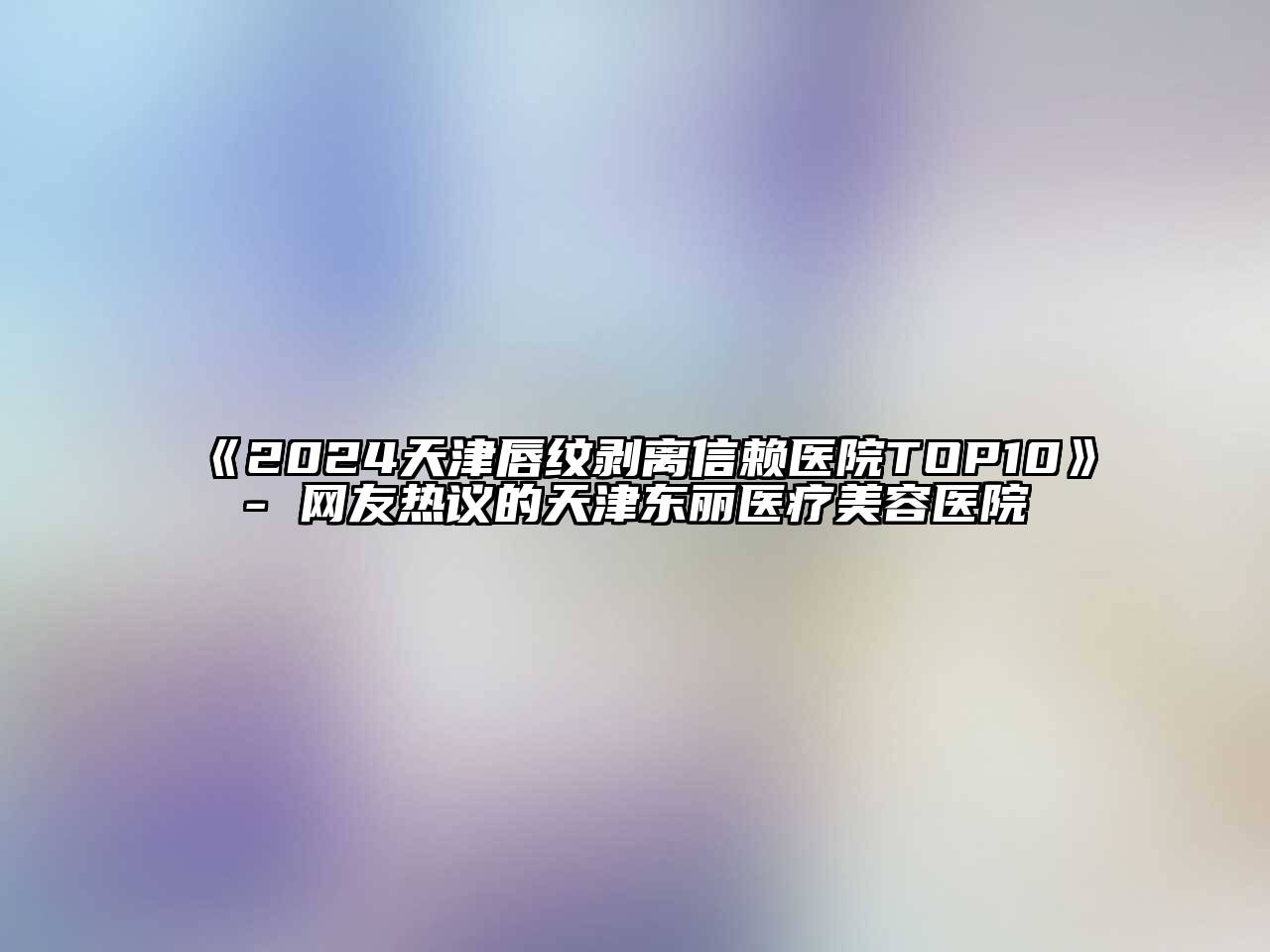 2024天津唇纹剥离信赖医院TOP10- 网友热议的天津东丽医疗美容医院