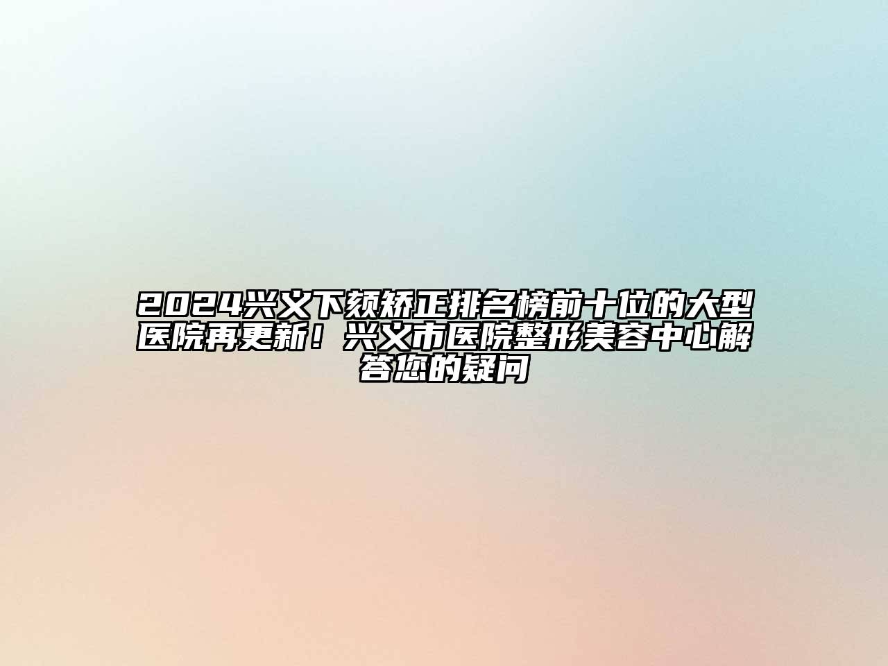 2024兴义下颏矫正排名榜前十位的大型医院再更新！兴义市医院整形美容中心解答您的疑问