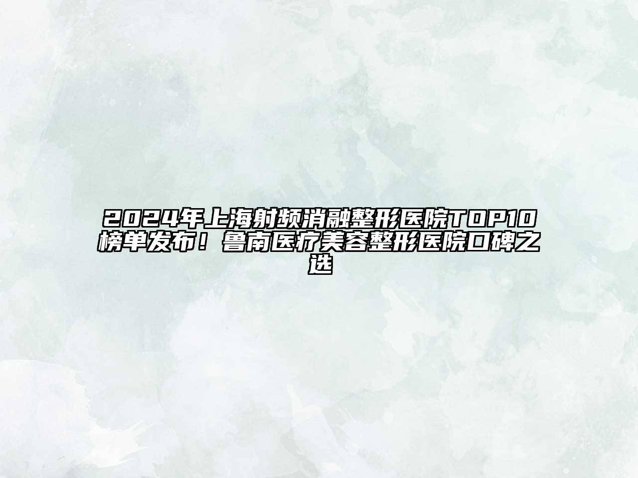 2024年上海射频消融整形医院TOP10榜单发布！鲁南医疗美容整形医院口碑之选