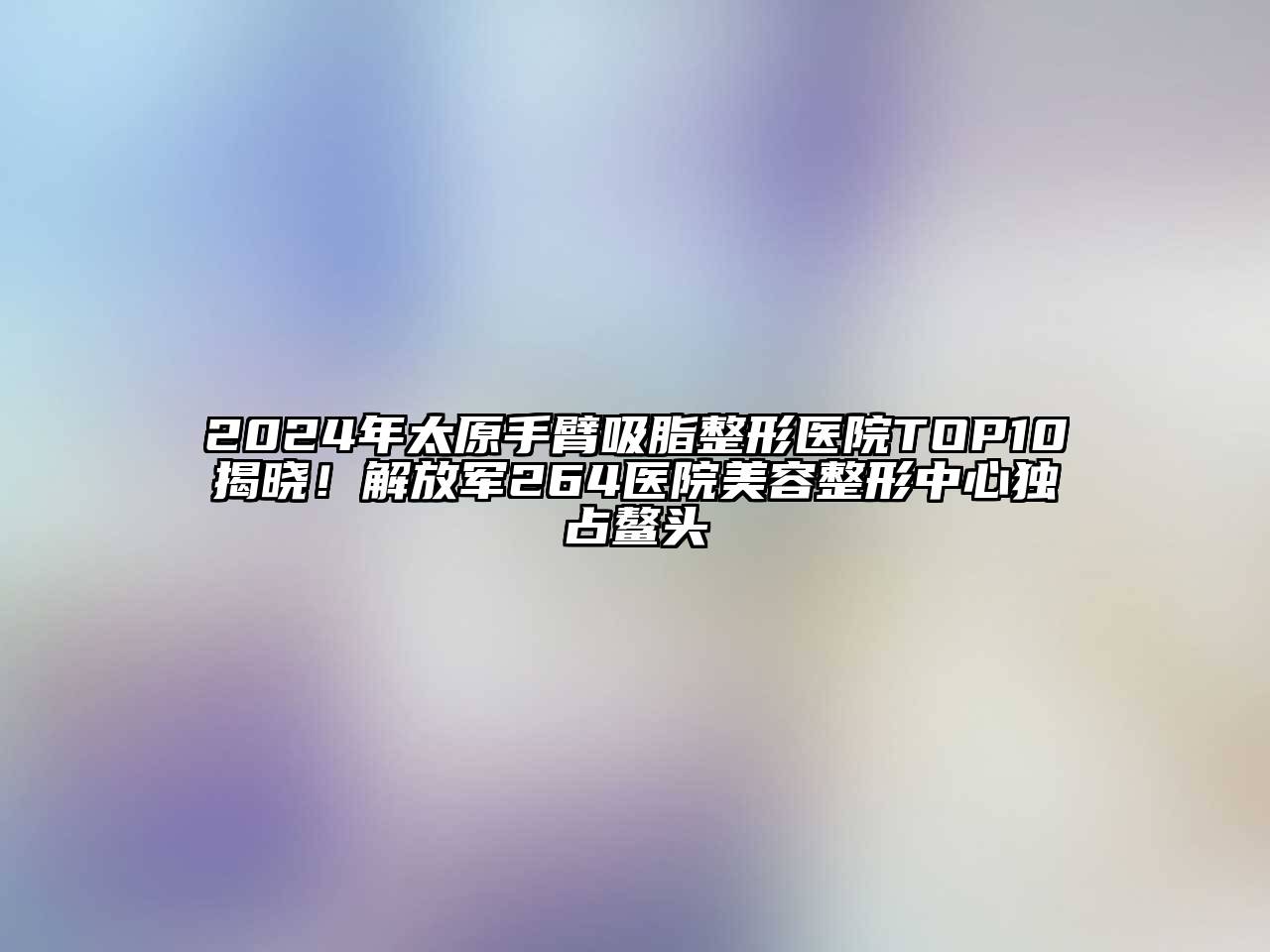 2025年太原手臂吸脂整形医院TOP10揭晓！解放军264医院美容整形中心独占鳌头