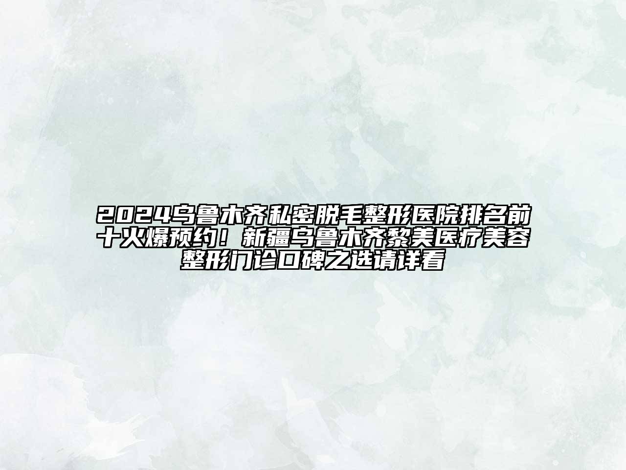 2024乌鲁木齐私密脱毛整形医院排名前十火爆预约！新疆乌鲁木齐黎美医疗美容整形门诊口碑之选请详看