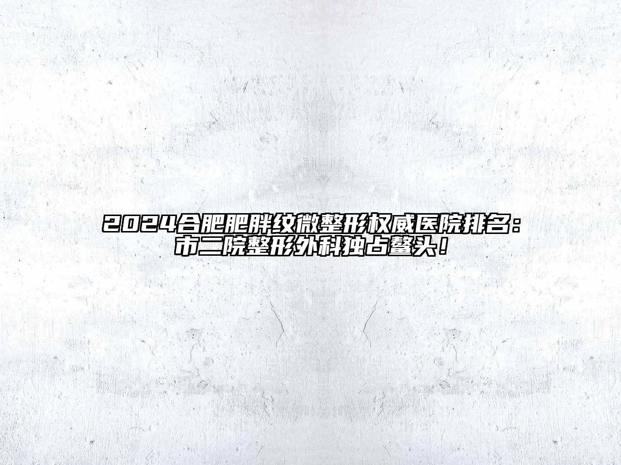 2024合肥肥胖纹微整形权威医院排名：市二院整形外科独占鳌头！