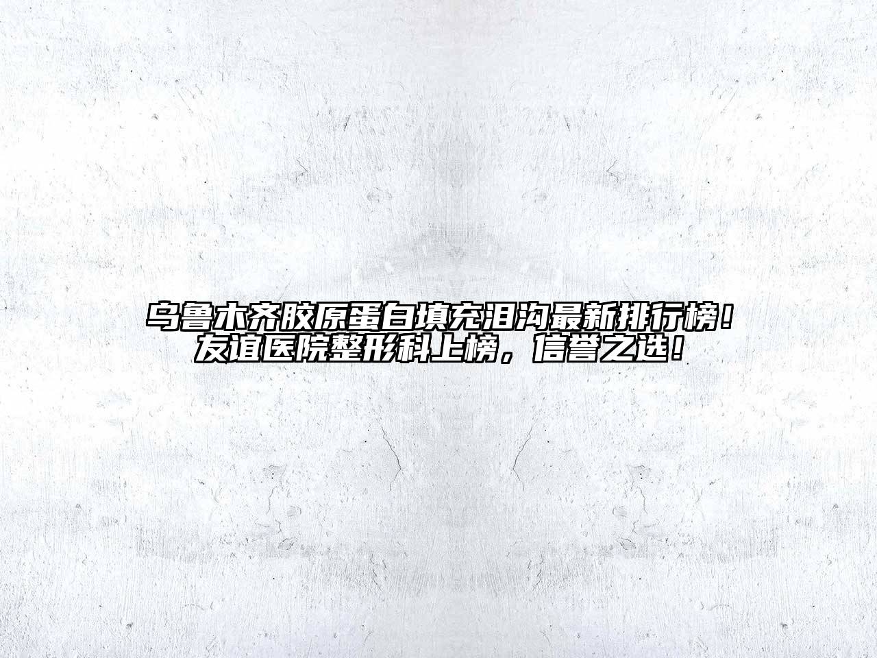 乌鲁木齐胶原蛋白填充泪沟最新排行榜！友谊医院整形科上榜，信誉之选！