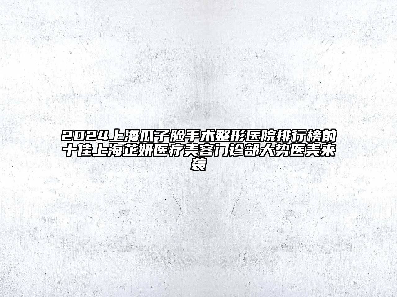 2024上海瓜子脸手术整形医院排行榜前十佳上海芷妍医疗美容门诊部大势医美来袭