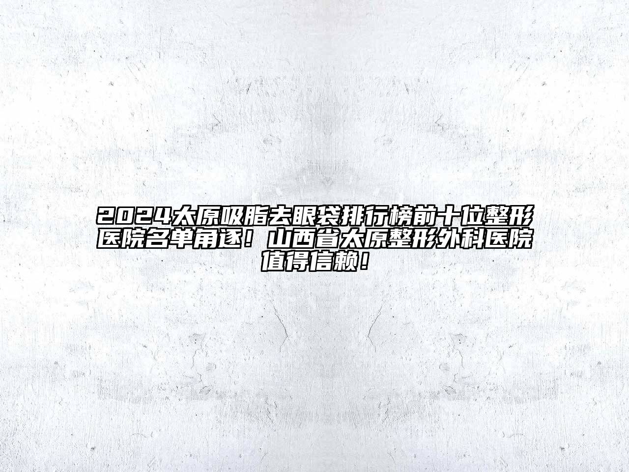 2025太原吸脂去眼袋排行榜前十位整形医院名单角逐！山西省太原整形外科医院值得信赖！