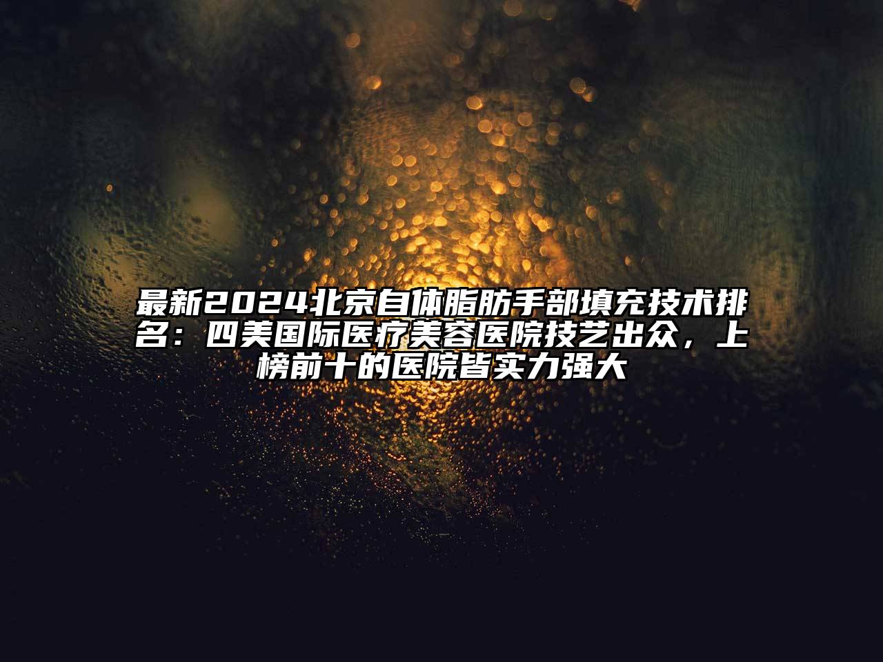 最新2024北京自体脂肪手部填充技术排名：四美国际医疗美容医院技艺出众，上榜前十的医院皆实力强大