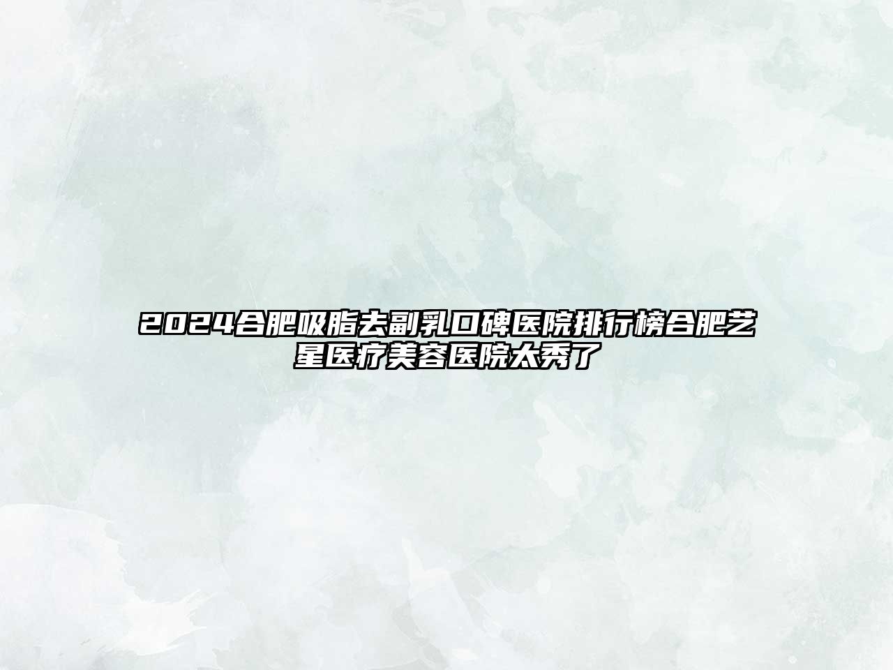 2025合肥吸脂去副乳口碑医院排行榜合肥艺星医疗美容医院太秀了
