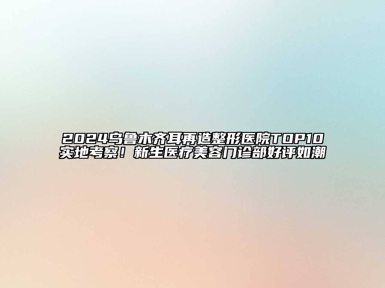 2024乌鲁木齐耳再造整形医院TOP10实地考察！新生医疗美容门诊部好评如潮