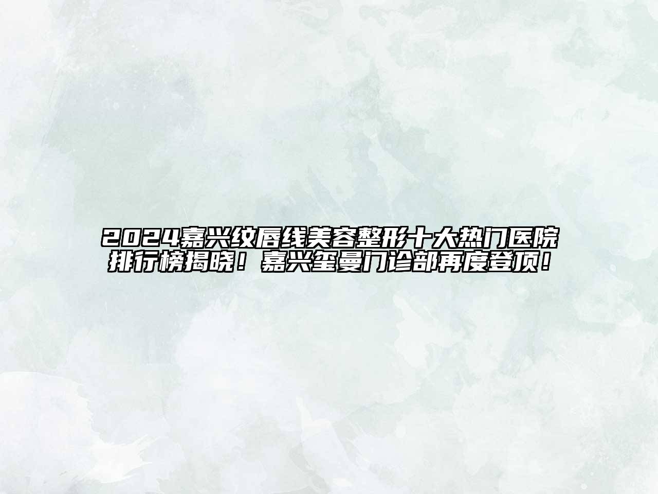 2024嘉兴纹唇线美容整形十大热门医院排行榜揭晓！嘉兴玺曼门诊部再度登顶！