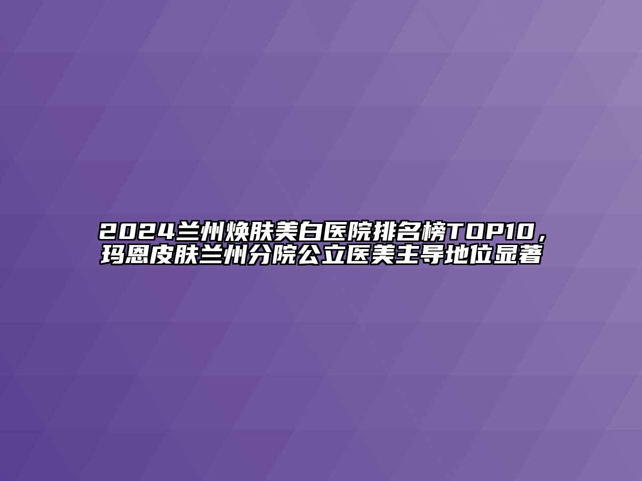 2024兰州焕肤美白医院排名榜TOP10，玛恩皮肤兰州分院公立医美主导地位显著