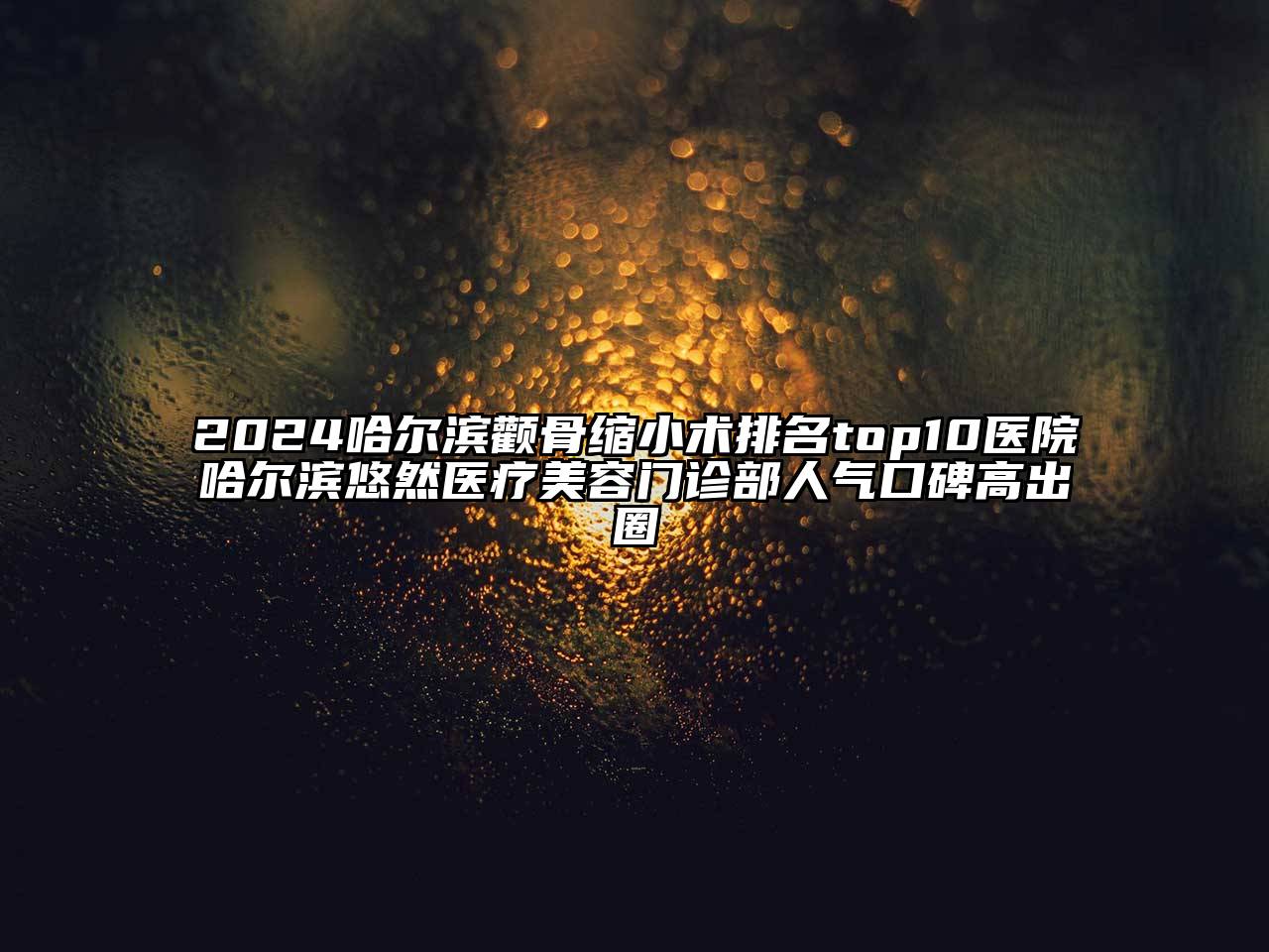 2025哈尔滨颧骨缩小术排名top10医院哈尔滨悠然医疗美容门诊部人气口碑高出圈