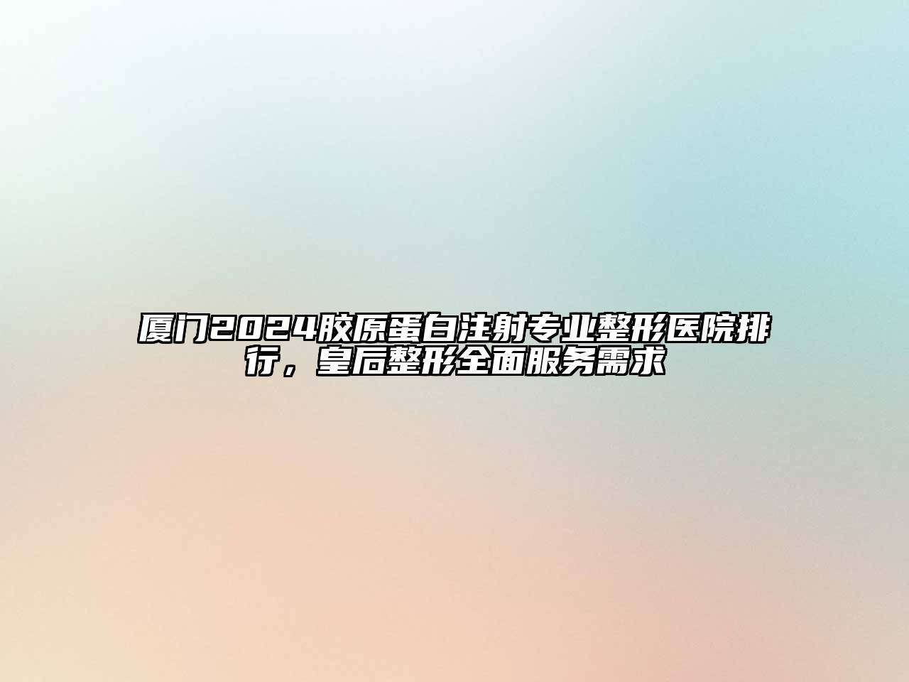 厦门2025胶原蛋白注射专业整形医院排行，皇后整形全面服务需求
