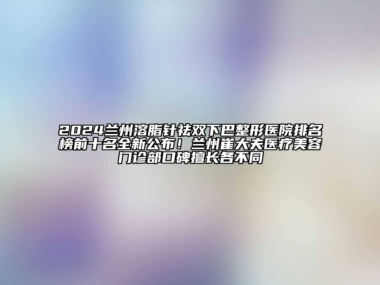2024兰州溶脂针祛双下巴整形医院排名榜前十名全新公布！兰州崔大夫医疗美容门诊部口碑擅长各不同