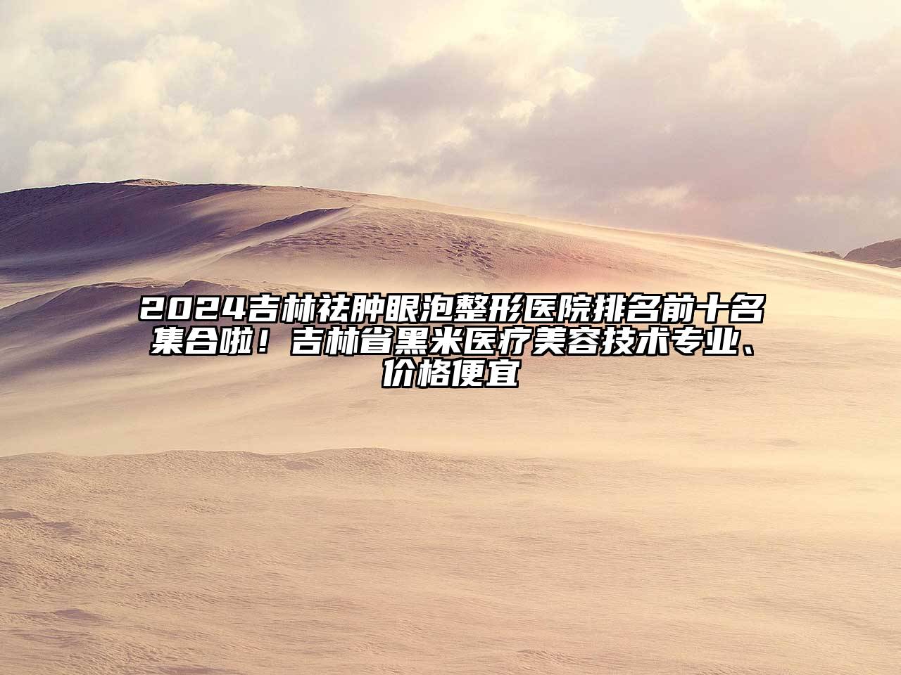2025吉林祛肿眼泡整形医院排名前十名集合啦！吉林省黑米医疗美容技术专业、价格便宜