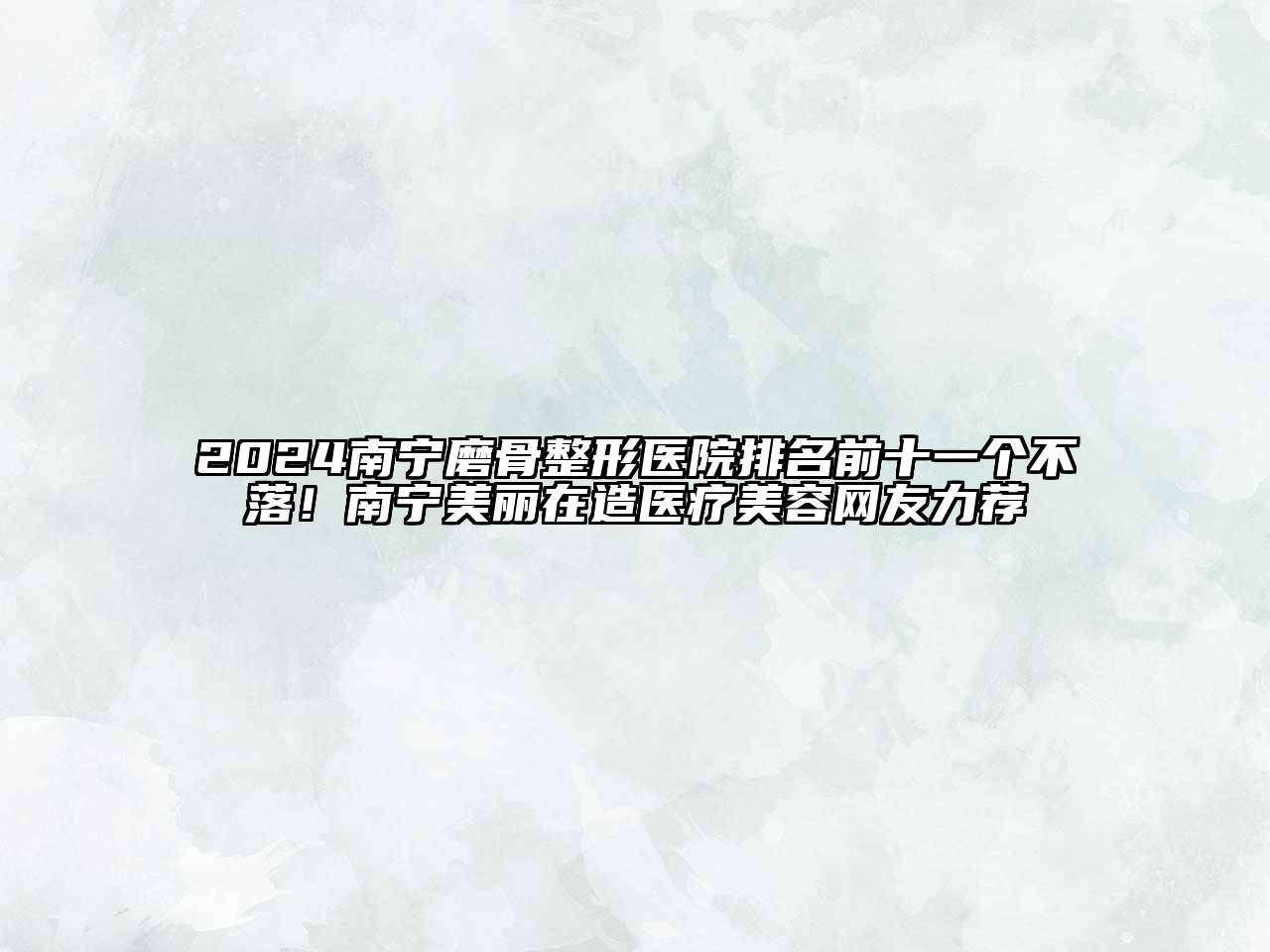 2025南宁磨骨整形医院排名前十一个不落！南宁美丽在造医疗美容网友力荐