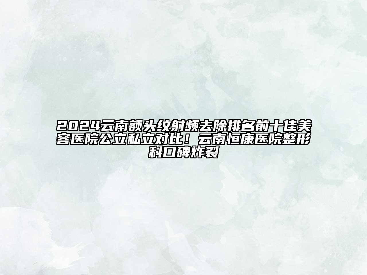 2024云南额头纹射频去除排名前十佳美容医院公立私立对比！云南恒康医院整形科口碑炸裂