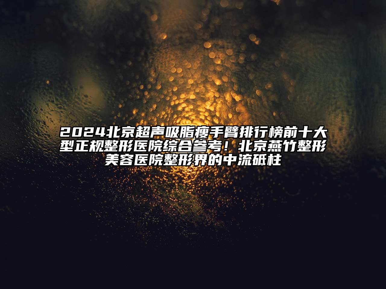2025北京超声吸脂瘦手臂排行榜前十大型正规整形医院综合参考！北京燕竹整形美容医院整形界的中流砥柱