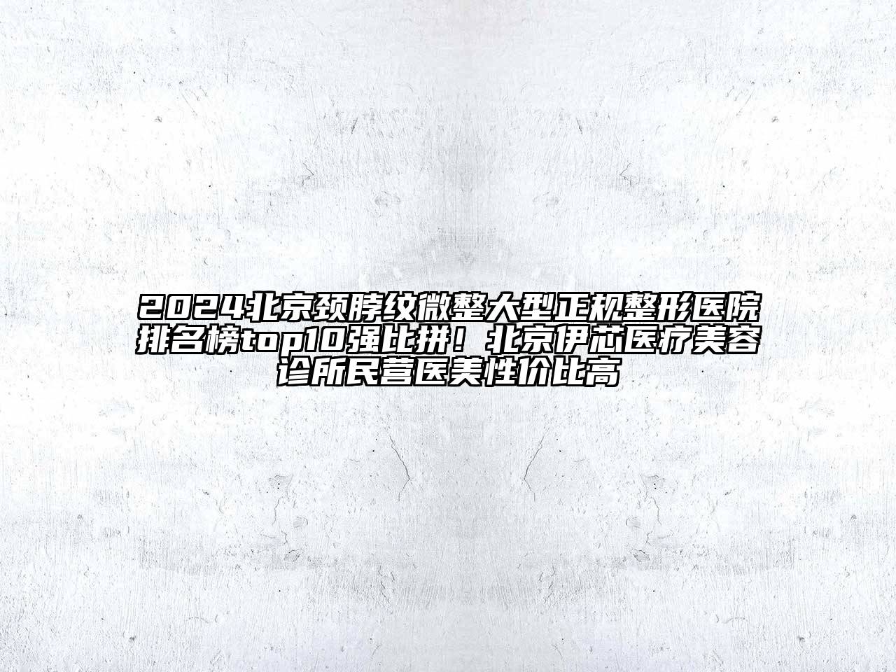 2024北京颈脖纹微整大型正规整形医院排名榜top10强比拼！北京伊芯医疗美容诊所民营医美性价比高