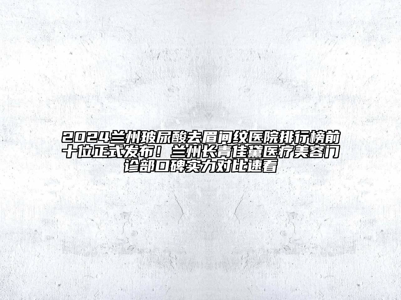 2024兰州玻尿酸去眉间纹医院排行榜前十位正式发布！兰州长青佳黛医疗美容门诊部口碑实力对比速看