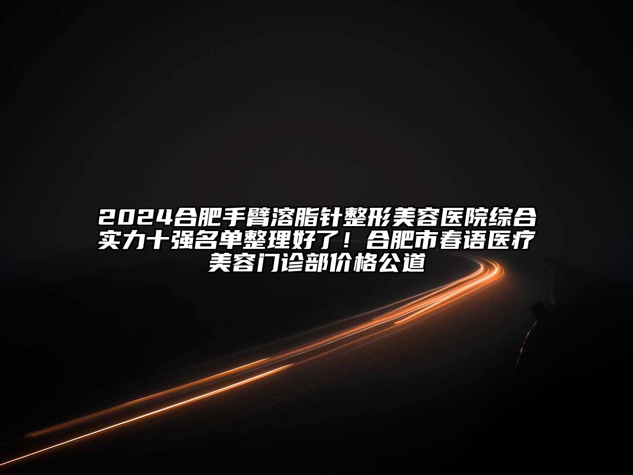 2024合肥手臂溶脂针整形美容医院综合实力十强名单整理好了！合肥市春语医疗美容门诊部价格公道