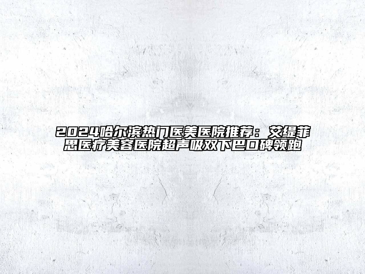 2024哈尔滨热门医美医院推荐：艾缇菲思医疗美容医院超声吸双下巴口碑领跑