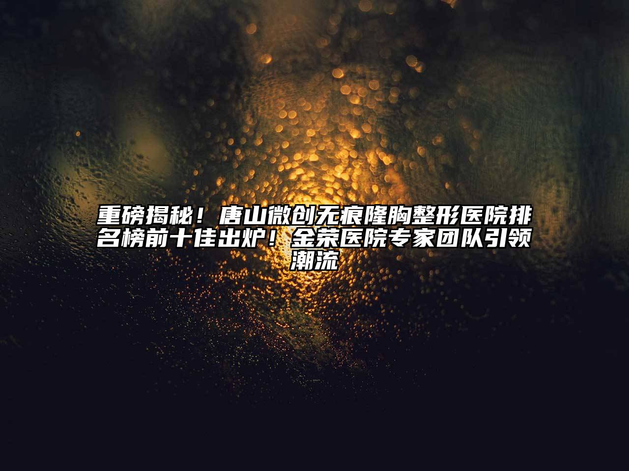 重磅揭秘！唐山微创无痕隆胸整形医院排名榜前十佳出炉！金荣医院专家团队引领潮流