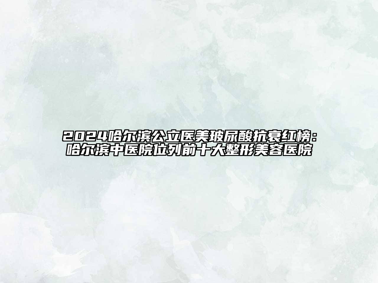 2024哈尔滨公立医美玻尿酸抗衰红榜：哈尔滨中医院位列前十大整形美容医院