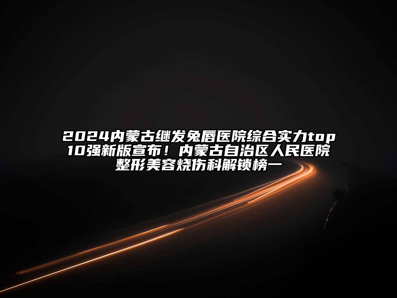 2025内蒙古继发兔唇医院综合实力top10强新版宣布！内蒙古自治区人民医院整形美容烧伤科解锁榜一