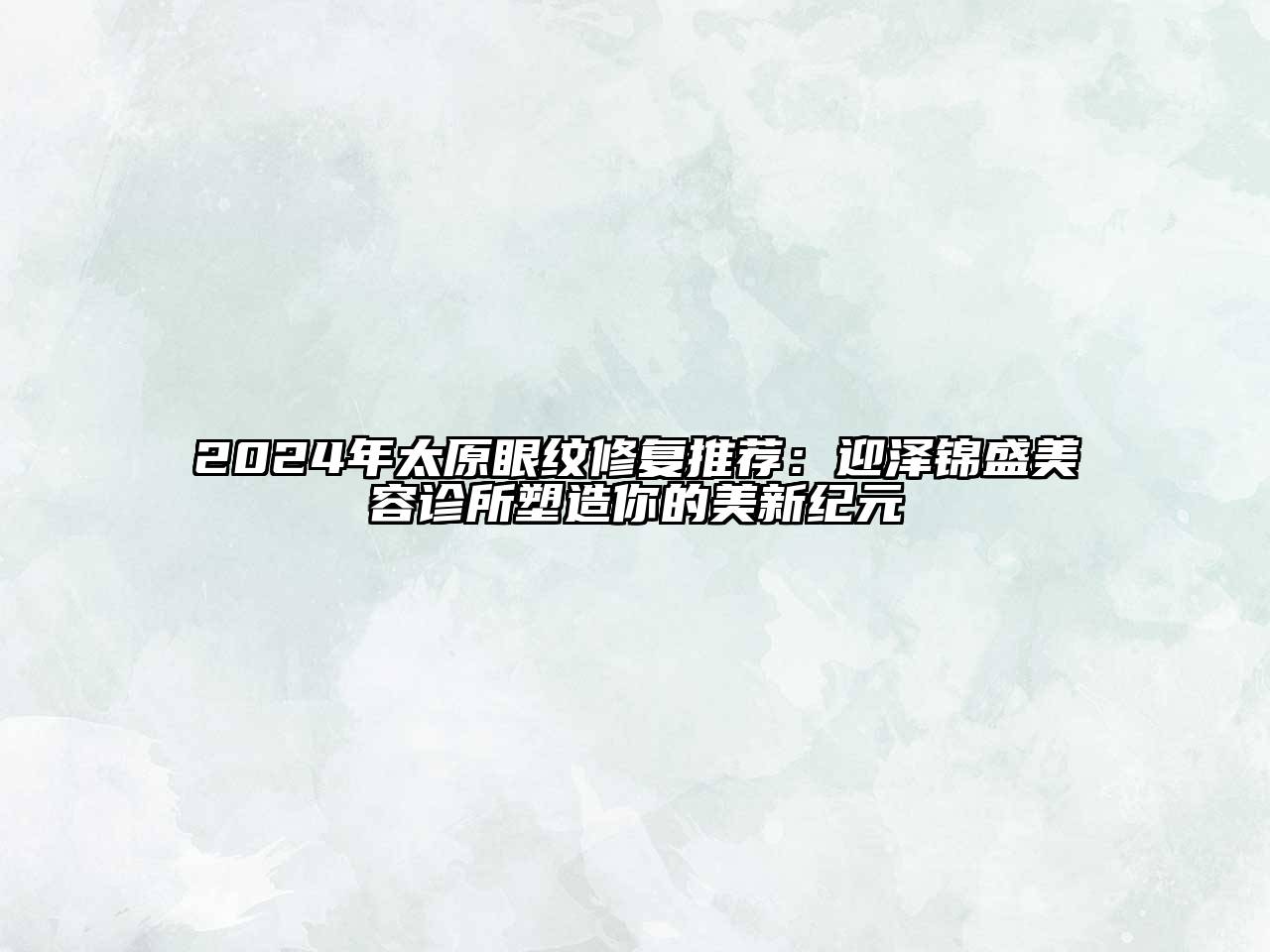 2024年太原眼纹修复推荐：迎泽锦盛美容诊所塑造你的美新纪元