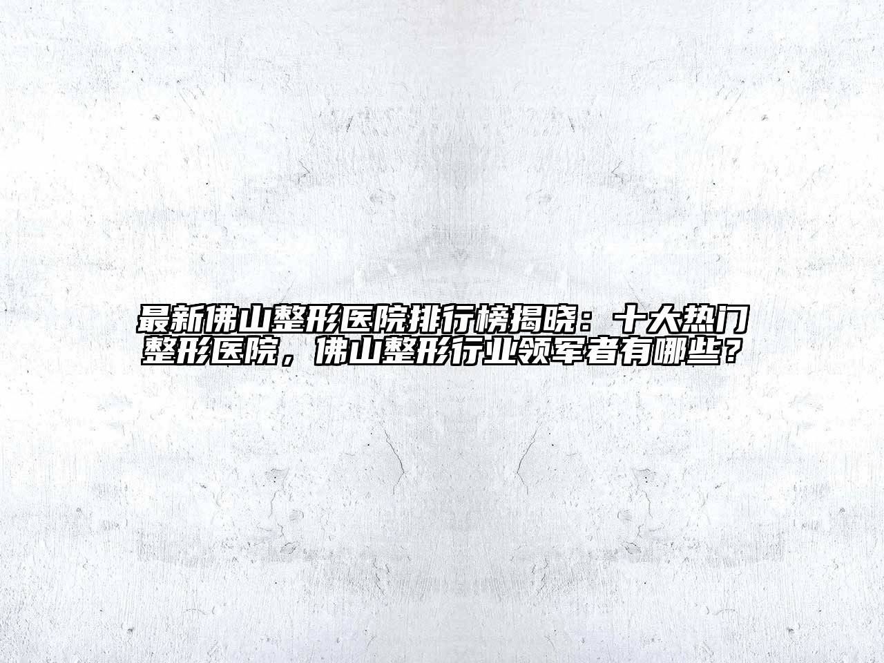 最新佛山整形医院排行榜揭晓：十大热门整形医院，佛山整形行业领军者有哪些？
