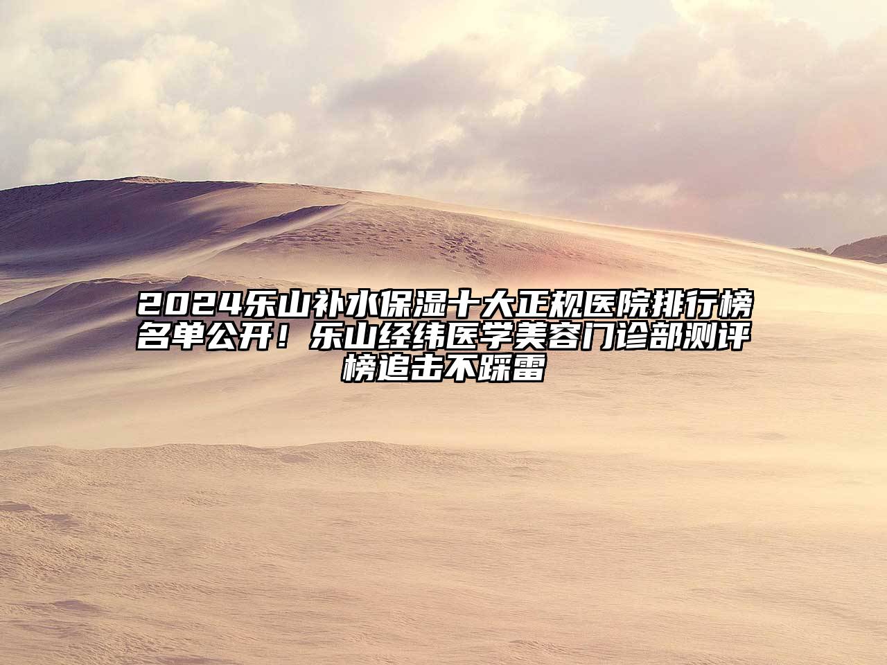 2024乐山补水保湿十大正规医院排行榜名单公开！乐山经纬医学美容门诊部测评榜追击不踩雷