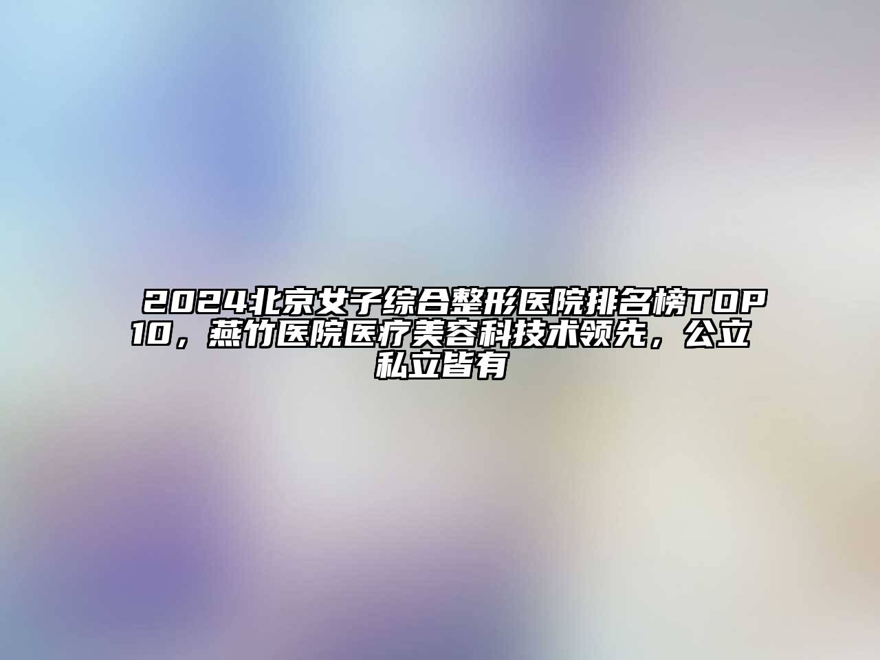 2024北京女子综合整形医院排名榜TOP10，燕竹医院医疗美容科技术领先，公立私立皆有