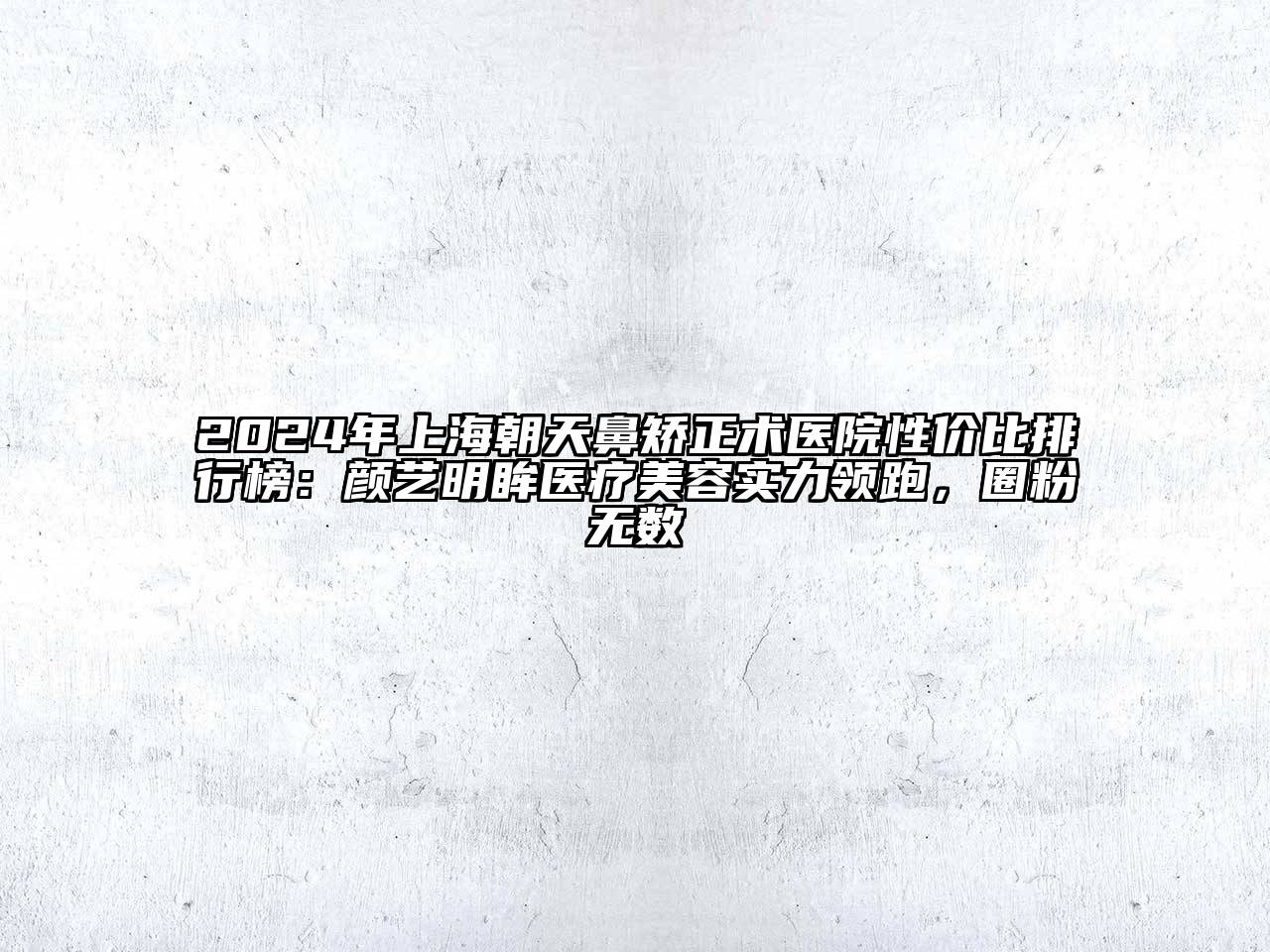 2024年上海朝天鼻矫正术医院性价比排行榜：颜艺明眸医疗美容实力领跑，圈粉无数