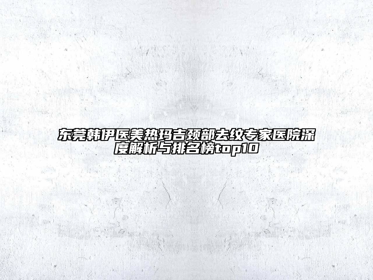 东莞韩伊医美热玛吉颈部去纹专家医院深度解析与排名榜top10