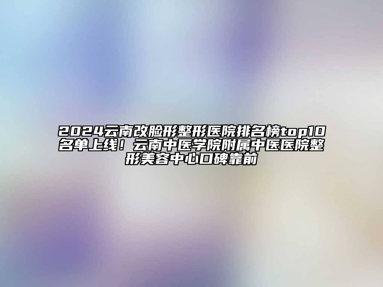 2025云南改脸形整形医院排名榜top10名单上线！云南中医学院附属中医医院整形美容中心口碑靠前
