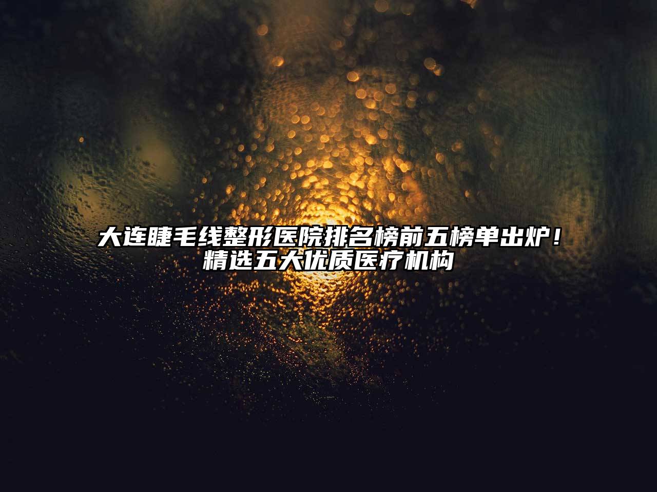 大连睫毛线整形医院排名榜前五榜单出炉！精选五大优质医疗机构