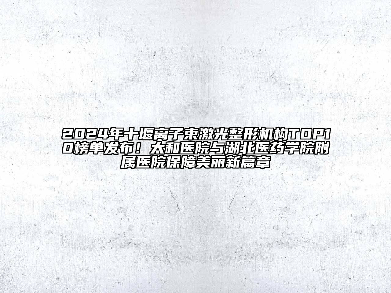 2025年十堰离子束激光整形机构TOP10榜单发布！太和医院与湖北医药学院附属医院保障美丽新篇章