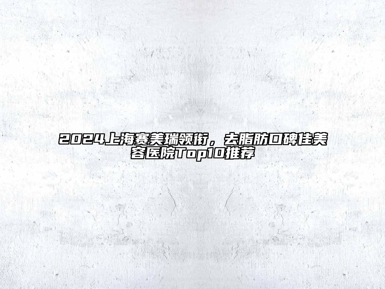 2024上海赛美瑞领衔，去脂肪口碑佳美容医院Top10推荐