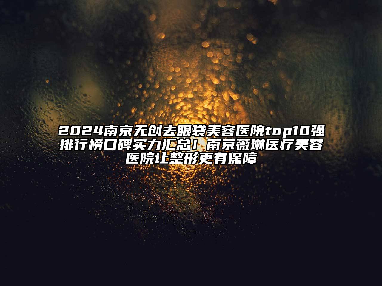 2024南京无创去眼袋美容医院top10强排行榜口碑实力汇总！南京薇琳医疗美容医院让整形更有保障
