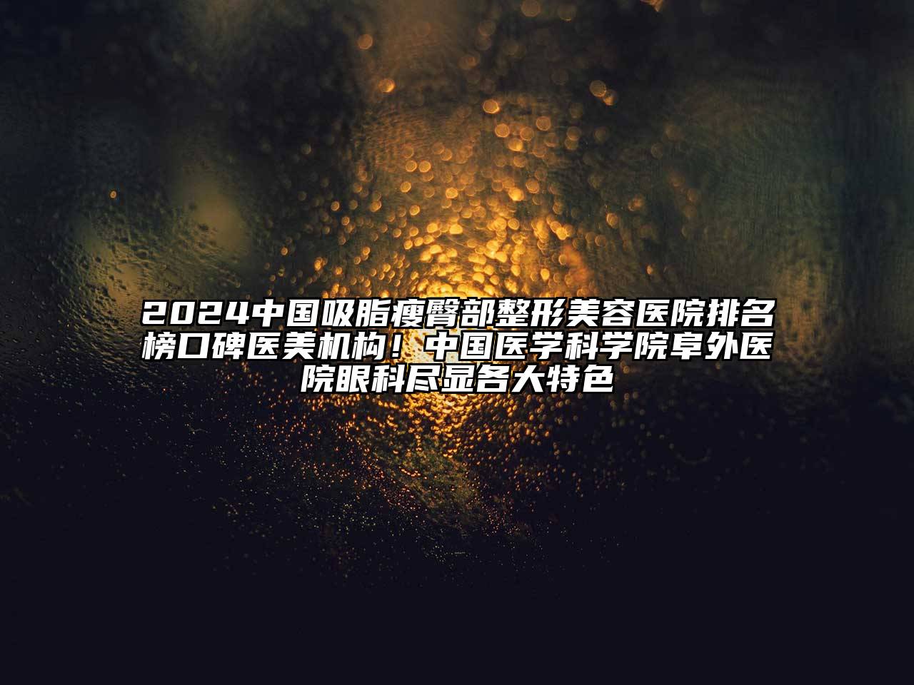2025中国吸脂瘦臀部整形美容医院排名榜口碑医美机构！中国医学科学院阜外医院眼科尽显各大特色